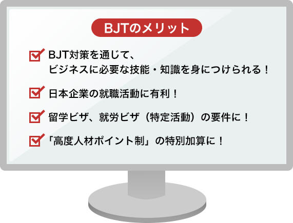 BJTのメリット ・BJT対策を通じて、ビジネスに必要な技能・知識を身につけられる！・日本企業の就職活動に有利！・留学ビザ、就労ビザ（特定活動）の要件に！・「高度人材ポイント制」の特別加算に！