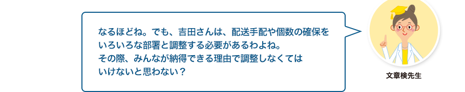 文章検先生:なるほどね。でも、吉田さんは、配送手配や個数の確保をいろいろな部署と調整する必要があるわよね。その際、みんなが納得できる理由で調整しなくてはいけないと思わない？