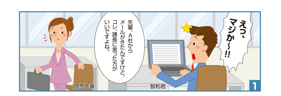 1:智和君:えっ、マジか～！！先輩、A社からメールがきたんですけど、コレ、課長に言った方がいいですよね。 理恵先輩