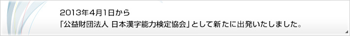 2013年4月1日から「公益財団法人 日本漢字能力検定協会」として新たに出発いたしました。