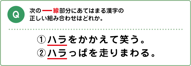 Q:次の―線部分にあてはまる漢字の正しい組み合わせはどれか。 ①ハラをかかえて笑う。②ハラっぱを走りまわる。