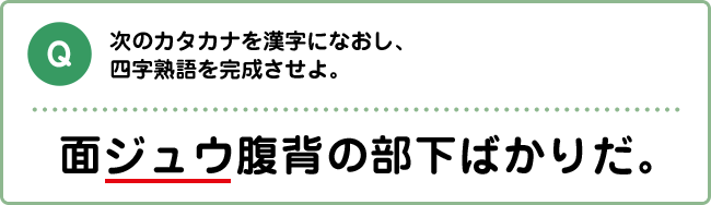 Q:次のカタカナを漢字になおし、四字熟語を完成させよ。 面ジュウ腹背の部下ばかりだ。