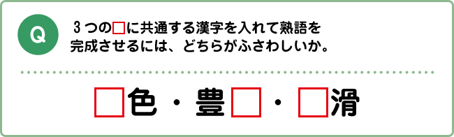 Q:3つの□に共通する漢字を入れて熟語を完成させるには、どちらがふさわしいか。 □色・豊□・□滑