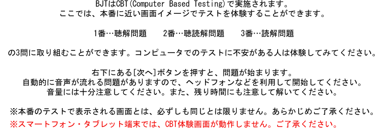 BJTはCBT(Computer Based Testing)で実施されます。ここでは、本番に近い画面イメージでテストを体験することができます。1番…聴解問題　　2番…聴読解問題　　3番…読解問題の3問に取り組むことができます。コンピュータでのテストに不安がある人は体験してみてください。右下にある[次へ]ボタンを押すと、問題が始まります。自動的に音声が流れる問題がありますので、ヘッドフォンなどを利用して開始してください。音量には十分注意してください。また、残り時間にも注意して解いてください。※本番のテストで表示される画面とは、必ずしも同じとは限りません。あらかじめご了承ください。※スマートフォン・タブレット端末では、CBT体験画面が動作しません。ご了承ください。