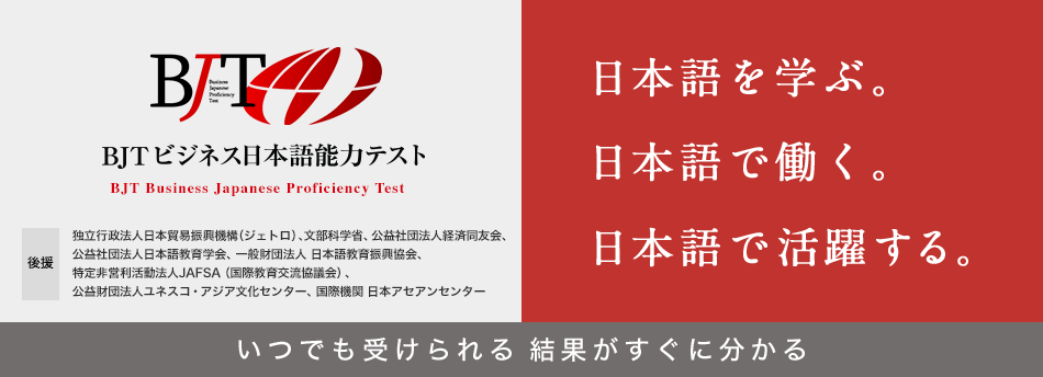 BJTビジネス日本語能力テスト BJT Business Japanese Proficiency Test 日本語を学ぶ。日本語で働く。日本語で活躍する。 いつでも受けられる 結果がすぐに分かる