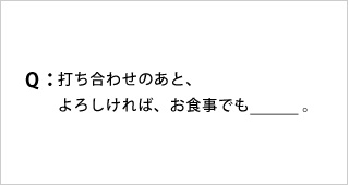 Q:打ち合わせのあと、よろしければ、お食事でも_。