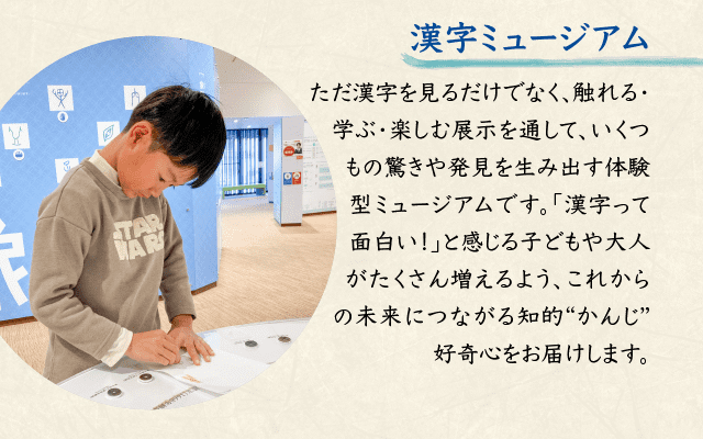 漢字ミュージアム ただ漢字を見るだけでなく、触れる・学ぶ・楽しむ展示を通して、いくつもの驚きや発見を生み出す体験型ミュージアムです。「漢字って面白い！」と感じる子どもや大人がたくさん増えるよう、これからの未来につながる知的“かんじ”好奇心をお届けします。