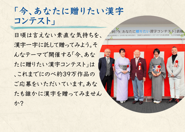 「今、あなたに贈りたい漢字コンテスト」日頃は言えない素直な気持ちを、漢字一字に託して贈ってみよう。そんなテーマで開催する「今、あなたに贈りたい漢字コンテスト」は、これまでにのべ約39万作品のご応募をいただいています。あなたも誰かに漢字を贈ってみませんか？