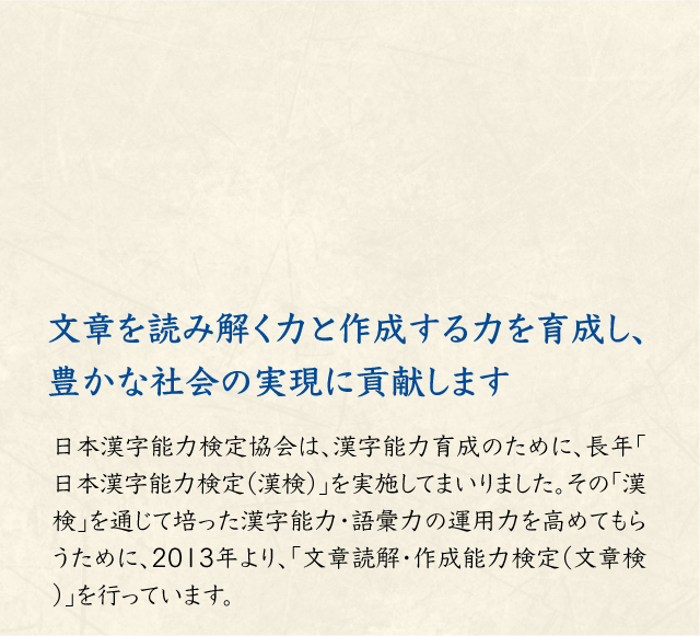 日本語・漢字を学ぶ楽しさを提供し、 豊かな社会の実現に貢献します 1992年の財団設立以来、「日本漢字能力検定」（漢検）の実施運営を主な事業とし、漢字に関する書籍の発行や、漢字や漢字教育に関する研究支援、日本語・漢字に関する講演会や啓発イベントの開催等の事業活動を行っております。