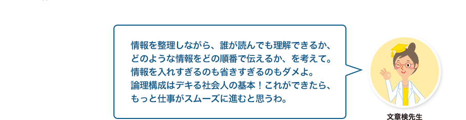 文章検先生:情報を整理しながら、誰が読んでも理解できるか、どのような情報をどの順番で伝えるか、を考えて。情報を入れすぎるのも省きすぎるのもダメよ。論理構成はデキる社会人の基本！これができたら、もっと仕事がスムーズに進むと思うわ。