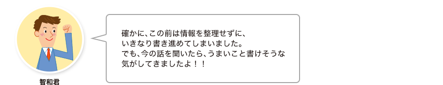 智和君:確かに、この前は情報を整理せずに、いきなり書き進めてしまいました。でも、今の話を聞いたら、うまいこと書けそうな気がしてきましたよ！！