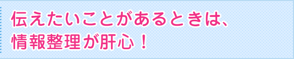 伝えたいことがあるときは、情報整理が肝心！