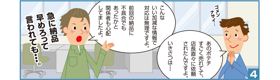 4:智和君:ゴメンナサイ…あのポテチすごく売れてて、店長直々に依頼されたんですよ。いきさつは・・・・ 吉田さん:こんないい加減な情報で対応は無理ですよ。前回の納品に不具合でもあったかと関係者も心配してましたよ。急に納品早めろって言われても・・・。