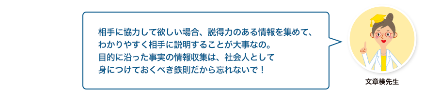 文章検先生:相手に協力して欲しい場合、説得力のある情報を集めて、わかりやすく相手に説明することが大事なの。目的に沿った事実の情報収集は、社会人として身につけておくべき鉄則だから忘れないで！
