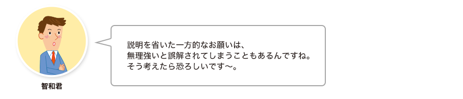 智和君:説明を省いた一方的なお願いは、 無理強いと誤解されてしまうこともあるんですね。 そう考えたら恐ろしいです～。