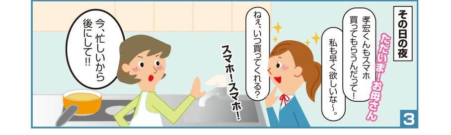 3:その日の夜 沙織さん:ただいま！お母さん 孝宏くんもスマホ買ってもらうんだって！私も早く欲しいな～。ねぇ、いつ買ってくれる？スマホ！スマホ！ お母さん:今、忙しいから後にして！！