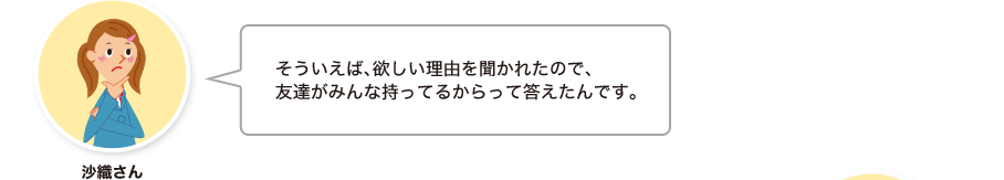 沙織さん:そういえば、欲しい理由を聞かれたので、友達がみんな持ってるからって答えたんです。