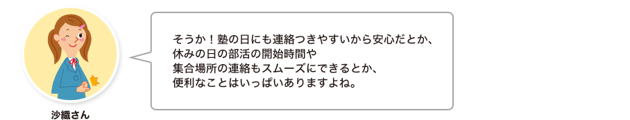 沙織さん:そうか！塾の日にも連絡つきやすいから安心だとか、休みの日の部活の開始時間や集合場所の連絡もスムーズにできるとか、便利なことはいっぱいありますよね。