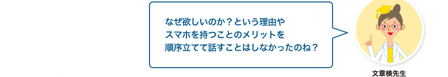 文章検先生:なぜ欲しいのか？という理由やスマホを持つことのメリットを順序立てて話すことはしなかったのね？