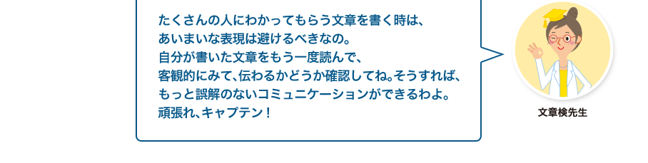 文章検先生:たくさんの人にわかってもらう文章を書く時は、あいまいな表現は避けるべきなの。自分が書いた文章をもう一度読んで、客観的にみて、伝わるかどうか確認してね。そうすれば、もっと誤解のないコミュニケーションができるわよ。頑張れ、キャプテン！