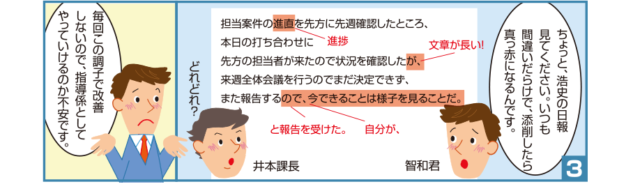 3:智和君:ちょっと、浩史の日報見てください。いつも間違いだらけで、添削したら真っ赤になるんです。 井本課長:どれどれ？ 智和君:毎回この調子で改善しないので、指導係としてやっていけるのか不安です。