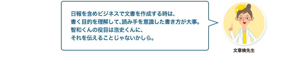 文章検先生:日報を含めビジネスで文書を作成する時は、書く目的を理解して、読み手を意識した書き方が大事。智和くんの役目は浩史くんに、それを伝えることじゃないかしら。