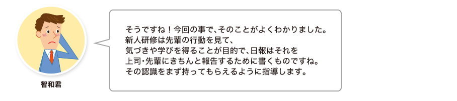 智和君:そうですね！今回の事で、そのことがよくわかりました。新人研修は先輩の行動を見て、気づきや学びを得ることが目的で、日報はそれを上司・先輩にきちんと報告するために書くものですね。その認識をまず持ってもらえるように指導します。