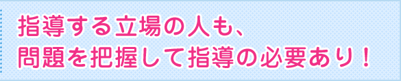 指導する立場の人も、問題を把握して指導の必要あり！