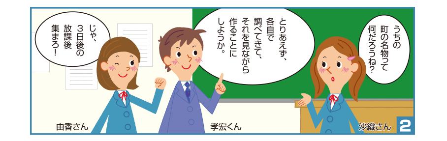 2:沙織さん:うちの町の名物って何だろうね？ 孝宏くん:とりあえず、各自で調べてきて、それを見ながら作ることにしようか。 由香さん:じゃ、3日後の放課後集まろ！