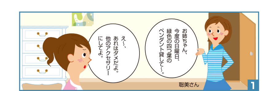 1:聡美さん:お姉ちゃん、今度の日曜日、緑色の四つ葉のペンダント貸して～。 お姉ちゃん:え～、あれはダメだよ。他のアクセサリーにしてよ。