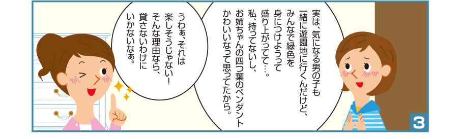 3:聡美さん:実は、気になる男の子も一緒に遊園地に行くんだけど、みんなで緑色を身につけようって盛り上がってて…。私、持ってないし、お姉ちゃんの四つ葉のペンダントかわいいなって思ってたから。 お姉ちゃん:うわぁ、それは楽しそうじゃない！そんな理由なら、貸さないわけにいかないなぁ。