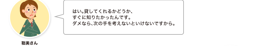 聡美さん:はい。貸してくれるかどうか、すぐに知りたかったんです。ダメなら、次の手を考えないといけないですから。