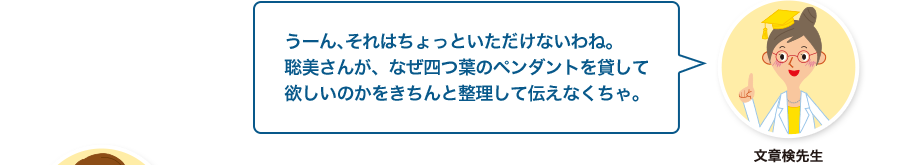 文章検先生:うーん、それはちょっといただけないわね。聡美さんが、なぜ四つ葉のペンダントを貸して欲しいのかをきちんと整理して伝えなくちゃ。