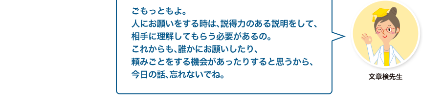 文章検先生:ごもっともよ。人にお願いをする時は、説得力のある説明をして、相手に理解してもらう必要があるの。これからも、誰かにお願いしたり、頼みごとをする機会があったりすると思うから、今日の話、忘れないでね。