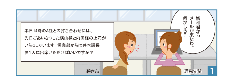 1:理恵先輩:智和君からメールが来たわ。何かしら？ 碧さん 智和君のメール:本日14時のA社との打ち合わせには、先日ごあいさつした横山様と内田様の上司がいらっしゃいます。営業部からは井本課長お１人に出席いただけばいいですか？