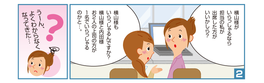 2:理恵先輩:横山様がいらっしゃるなら担当の私が出席した方がいいかしら？ 碧さん:横山様もいらっしゃるんですか？横山様と内田様お２人の上司の方が１名でいらっしゃるのかと…。 理恵先輩:うーん、よくわからなくなってきた…