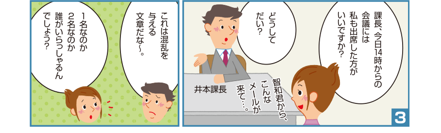 3:理恵先輩:課長、今日14時からの会議には私も出席した方がいいですか？ 井本課長:どうしてだい？ 理恵先輩:智和君から、こんなメールが来て…。 井本課長:これは混乱を与える文章だな～。 理恵先輩:1名なのか2名なのか誰がいらっしゃるんでしょう？