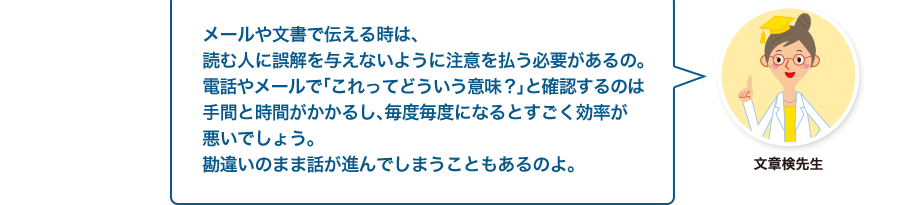 文章検先生:メールや文書で伝える時は、読む人に誤解を与えないように注意を払う必要があるの。電話やメールで「これってどういう意味？」と確認するのは手間と時間がかかるし、毎度毎度になるとすごく効率が悪いでしょう。勘違いのまま話が進んでしまうこともあるのよ。