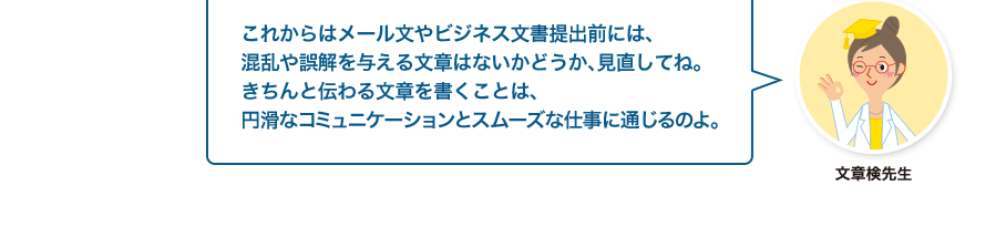 文章検先生:これからはメール文やビジネス文書提出前には、混乱や誤解を与える文章はないかどうか、見直してね。きちんと伝わる文章を書くことは、円滑なコミュニケーションとスムーズな仕事に通じるのよ。