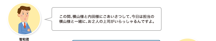 智和君:この間、横山様と内田様にごあいさつして、今日は担当の横山様と一緒に、お２人の上司がいらっしゃるんですよ。