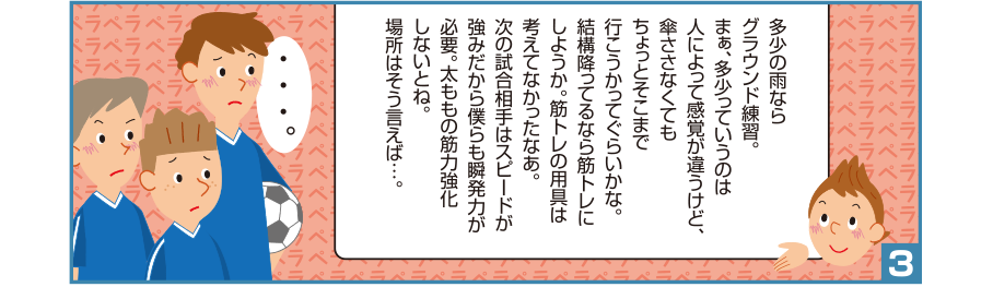 3:悠一さん:多少の雨ならグラウンド練習。まぁ、多少っていうのは人によって感覚が違うけど、傘ささなくてもちょっとそこまで行こうかってぐらいかな。結構降ってるなら筋トレにしようか。筋トレの用具は考えてなかったなあ。次の試合相手はスピードが強みだから僕らも瞬発力が必要。太ももの筋力強化しないとね。場所はそう言えば…。 ・・・。