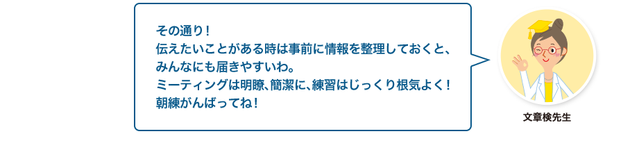 文章検先生:その通り！伝えたいことがある時は事前に情報を整理しておくと、みんなにも届きやすいわ。ミーティングは明瞭、簡潔に、練習はじっくり根気よく！朝練がんばってね！