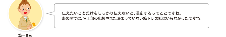 悠一さん:伝えたいことだけをしっかり伝えないと、混乱するってことですね。あの場では、陸上部の応援やまだ決まっていない筋トレの話はいらなかったですね。