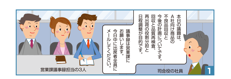 1:司会役の社員:本日の議題は、A社向け商品の不良品回収と今後の計画についてです。回収と品質再検査、再出荷の役割分担と日程調整が目的です。議事録は営業課にお願いします。今日中に出席者全員にメールしてください。 営業課議事録担当の3人