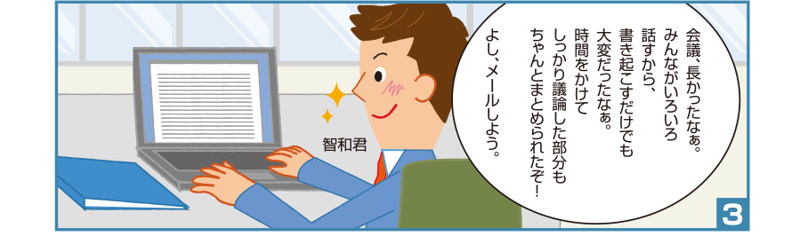 3:智和君:会議、長かったなぁ。みんながいろいろ話すから、書き起こすだけでも大変だったなぁ。時間をかけてしっかり議論した部分もちゃんとまとめられたぞ！よし、メールしよう。