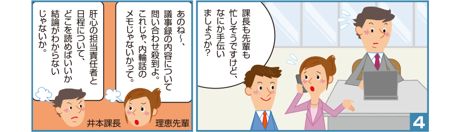 4:智和君:課長も先輩も忙しそうですけど、なにか手伝いましょうか？ 理恵先輩:あのね～、議事録の内容について問い合わせ殺到よ。これじゃ、内輪話のメモじゃないかって。 井本課長:肝心の担当責任者と日程について、どこを読めばいいか結論がわからないじゃないか。