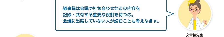 文章検先生:議事録は会議や打ち合わせなどの内容を記録・共有する重要な役割を持つの。会議に出席していない人が読むことも考えなきゃ。