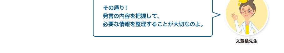 文章検先生:その通り！発言の内容を把握して、必要な情報を整理することが大切なのよ。