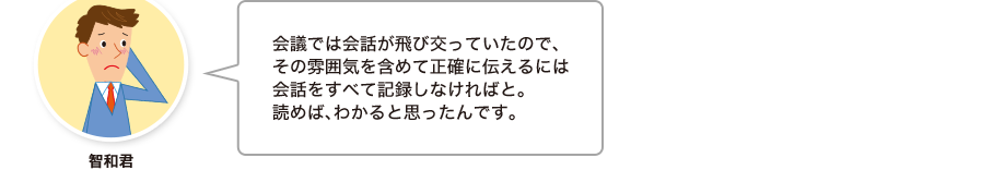 智和君:会議では会話が飛び交っていたので、その雰囲気を含めて正確に伝えるには会話をすべて記録しなければと。読めば、わかると思ったんです。