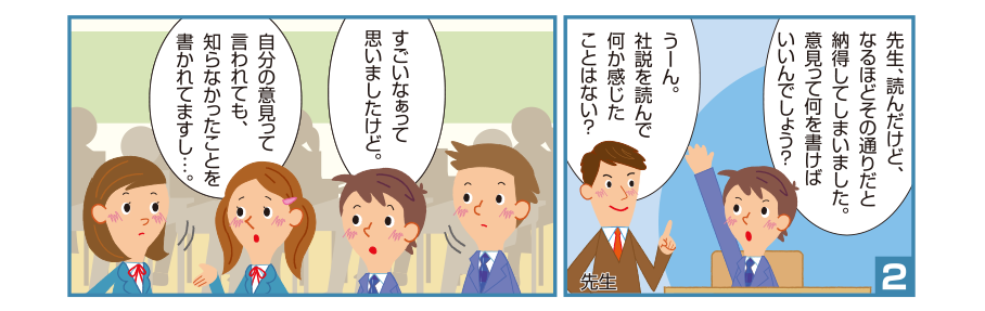 2:孝宏くん:先生、読んだけど、なるほどその通りだと納得してしまいました。意見って何を書けばいいんでしょう？ 先生:うーん。社説を読んで何か感じたことはない？ 孝宏くん:すごいなぁって思いましたけど。 沙織さん:自分の意見って言われても、知らなかったことを書かれてますし…。